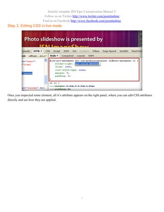 Joomla! template JSN Epic Customization Manual ©
                            Follow us on Twitter http://www.twitter.com/joomlashine
                           Find us on Facebook http://www.facebook.com/joomlashine
Step 3. Editing CSS in live mode




Once you inspected some element, all it’s attribute appears on the right panel, where you can edit CSS attributes
directly and see how they are applied.




                                                         8
 