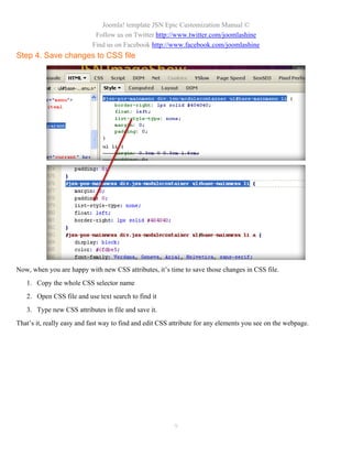 Joomla! template JSN Epic Customization Manual ©
                            Follow us on Twitter http://www.twitter.com/joomlashine
                           Find us on Facebook http://www.facebook.com/joomlashine
Step 4. Save changes to CSS file




Now, when you are happy with new CSS attributes, it’s time to save those changes in CSS file.
   1. Copy the whole CSS selector name
   2. Open CSS file and use text search to find it
   3. Type new CSS attributes in file and save it.
That’s it, really easy and fast way to find and edit CSS attribute for any elements you see on the webpage.




                                                         9
 
