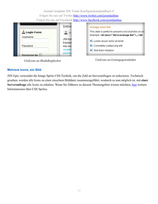 Joomla! template JSN Tendo Konfigurationshandbuch ©
                        Folgen Sie uns auf Twitter http://www.twitter.com/joomlashine
                      Folgen Sie uns auf Facebook http://www.facebook.com/joomlashine




             UniIcons an Modulkopfzeilen                            UniIcons an Listengegenständen


Mehrere Icons, ein Bild
JSN Epic verwendet die Image Sprite CSS-Technik, um die Zahl an Serveranfragen zu reduzieren. Technisch
gesehen, werden alle Icons zu einer einzelnen Bilddatei zusammengeführt, wodurch es nun möglich ist, mit einer
Serveranfrage alle Icons zu erhalten. Wenn Sie Näheres zu diesem Themengebiet wissen möchten, hier weitere
Informationen über CSS Sprites.




                                                      10
 
