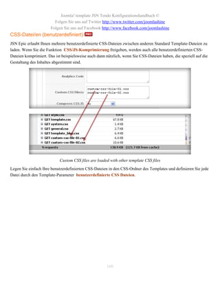 Joomla! template JSN Tendo Konfigurationshandbuch ©
                         Folgen Sie uns auf Twitter http://www.twitter.com/joomlashine
                       Folgen Sie uns auf Facebook http://www.facebook.com/joomlashine
CSS-Datei/en (benutzerdefiniert)
JSN Epic erlaubt Ihnen mehrere benutzerdefinierte CSS-Dateien zwischen anderen Standard Template-Dateien zu
laden. Wenn Sie die Funktion CSS/JS-Komprimierung freigeben, werden auch alle benutzerdefinierten CSS-
Dateien komprimiert. Das ist beispielsweise auch dann nützlich, wenn Sie CSS-Dateien haben, die speziell auf die
Gestaltung des Inhaltes abgestimmt sind.




                            Custom CSS files are loaded with other template CSS files
Legen Sie einfach Ihre benutzerdefinierten CSS-Dateien in den CSS-Ordner des Templates und definieren Sie jede
Datei durch den Template-Parameter benutzerdefinierte CSS Dateien.




                                                      100
 