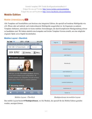 Joomla! template JSN Tendo Konfigurationshandbuch ©
                        Folgen Sie uns auf Twitter http://www.twitter.com/joomlashine
                      Folgen Sie uns auf Facebook http://www.facebook.com/joomlashine
Mobile Edition

Mobile Unterstützung
Alle Templates auf JoomlaShine.com besitzen eine integrierte Edition, die speziell auf moderne Mobilgeräte wie
z.B. iPhone oder auf android- und windowsbasierte Mobilgeräte ausgerichtet ist. Im Gegensatz zu anderen
Template-Anbietern, entwickeln wir keine mobilen Anwendungen, die durch komplizierte Menügestaltung schwer
zu handhaben sind. Wir haben nämlich eine kompakte und leichte Template-Version erstellt, um eine möglichst
originale Optik sowie Haptik beizubehalten.

Mobiles Layout - Überblick




              Mobiles Layout - Überblick                           Modulpositionen im mobilen Layout
Das mobile Layout besitzt 8 Modulpositionen, wo Sie Module, die speziell für die Mobile Edition gestaltet
wurden, anzeigen können.



                                                      103
 