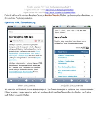 Joomla! template JSN Tendo Konfigurationshandbuch ©
                         Folgen Sie uns auf Twitter http://www.twitter.com/joomlashine
                       Folgen Sie uns auf Facebook http://www.facebook.com/joomlashine
Zusätzlich können Sie mit dem Template-Parameter Position Mapping Module von ihren regulären Positionen zu
ihren mobilen Positionen umändern.

Optimierte HTML-Überschreibung




                Artikel (com_content)                               Newsfeeds (com_newsfeeds)
Wir haben für alle Standard Joomla!-Erweiterungen HTML-Überschreibungen so optimiert, dass sie in der mobilen
Edition besonders elegant aussehen, wobei wir uns hauptsächlich auf das Neuanordnen des Inhaltes von Spalten
nach Reihen konzentriert haben.




                                                    104
 