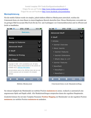 Joomla! template JSN Tendo Konfigurationshandbuch ©
                        Folgen Sie uns auf Twitter http://www.twitter.com/joomlashine
                      Folgen Sie uns auf Facebook http://www.facebook.com/joomlashine
Menüoptimierung
Für die mobile Edition wurde ein simples, jedoch äußerst effektives Menüsystem entwickelt, welches die
Untermenü-Items als einen Baum in einem klappbaren Bereich darstellen lässt. Dieses Menüsystem verwendet nur
im geringen Maß Javascript (MooTool) für das Ein- und Ausklappen von Untermenübereichen und ist effizient und
leicht zu handhaben.




                Mobiles Menüsystem                            Untermenü-Items in der Baumdarstellung


Sie müssen lediglich das Menümodul zur mobilen Position mainmenu-m setzen, wodurch es automatisch eine
angemessene Optik und Haptik erhält. Alle Moduleinstellungen entsprechen denen des regulären Hauptmenüs.
Zusätzlich können Sie mit dem Template-Parameter Position Mapping ein Menümodul von der regulären Position
mainmenu zur mobilen Position mainmenu-m umändern.




                                                    105
 