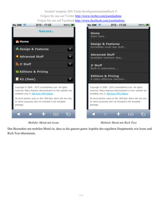 Joomla! template JSN Tendo Konfigurationshandbuch ©
                       Folgen Sie uns auf Twitter http://www.twitter.com/joomlashine
                     Folgen Sie uns auf Facebook http://www.facebook.com/joomlashine




               Mobiles Menü mit Icons                               Mobiels Menü mit Rich Text
Das Besondere am mobilen Menü ist, dass es die ganzen guten Aspekte des regulären Hauptmenüs wie Icons und
Rich Text übernimmt.




                                                    106
 