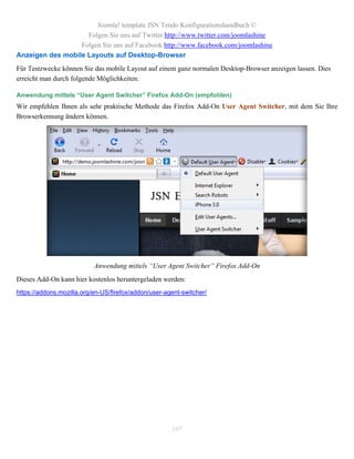Joomla! template JSN Tendo Konfigurationshandbuch ©
                    Folgen Sie uns auf Twitter http://www.twitter.com/joomlashine
                  Folgen Sie uns auf Facebook http://www.facebook.com/joomlashine
Anzeigen des mobile Layouts auf Desktop-Browser
Für Testzwecke können Sie das mobile Layout auf einem ganz normalen Desktop-Browser anzeigen lassen. Dies
erreicht man durch folgende Möglichkeiten:

Anwendung mittels “User Agent Switcher” Firefox Add-On (empfohlen)
Wir empfehlen Ihnen als sehr praktische Methode das Firefox Add-On User Agent Switcher, mit dem Sie Ihre
Browserkennung ändern können.




                           Anwendung mittels “User Agent Switcher” Firefox Add-On
Dieses Add-On kann hier kostenlos heruntergeladen werden:
https://addons.mozilla.org/en-US/firefox/addon/user-agent-switcher/




                                                      107
 