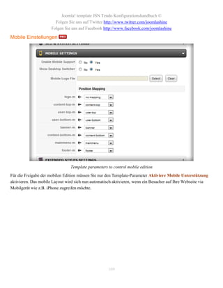 Joomla! template JSN Tendo Konfigurationshandbuch ©
                        Folgen Sie uns auf Twitter http://www.twitter.com/joomlashine
                      Folgen Sie uns auf Facebook http://www.facebook.com/joomlashine

Mobile Einstellungen




                                Template parameters to control mobile edition
Für die Freigabe der mobilen Edition müssen Sie nur den Template-Parameter Aktiviere Mobile Unterstützung
aktivieren. Das mobile Layout wird sich nun automatisch aktivieren, wenn ein Besucher auf Ihre Webseite via
Mobilgerät wie z.B. iPhone zugreifen möchte.




                                                    109
 
