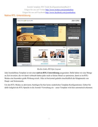 Joomla! template JSN Tendo Konfigurationshandbuch ©
                        Folgen Sie uns auf Twitter http://www.twitter.com/joomlashine
                      Folgen Sie uns auf Facebook http://www.facebook.com/joomlashine
Native RTL Unterstützung




                                        Rechts-Links JSN Epic-Layout
Jede JoomlaShine-Template ist mit einer nativen RTL-Unterstützung ausgestattet. Dafür haben wir eine Menge
an Zeit investiert, die wir damit verbracht haben jedes noch so kleine Detail zu optimieren, damit es im RTL-
Modus eine besonders große Wirkung erzielt. Alles ist horizontal gedreht einschließlich der Klappmenüs von
Haupt- und Seitenmenüs.
Um den RTL-Modus zu aktivieren, benötigen Sie hier keine zusätzlichen Template-Konfigurationen. Geben Sie
dafür lediglich die RTL-Sprache in die Joomla!-Verwaltung ein – unser Template wird dies automatisch erkennen.




                                                      11
 