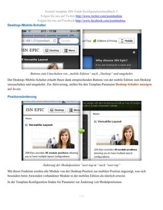 Joomla! template JSN Tendo Konfigurationshandbuch ©
                    Folgen Sie uns auf Twitter http://www.twitter.com/joomlashine
                  Folgen Sie uns auf Facebook http://www.facebook.com/joomlashine
Desktop-/Mobile-Schalter




                 Buttons zum Umschalten von „mobile Edition“ nach „Desktop“ und umgekehrt
Der Desktop-/Mobile-Schalter erlaubt Ihnen dank entsprechenden Buttons von der mobile Edition zum Desktop
umzuschalten und umgekehrt. Zur Aktivierung, stellen Sie den Template-Parameter Desktop Schalter anzeigen
auf Ja ein.

Positionsänderung




                          Änderung der Modulposition “user-top-m” nach “user-top”
Mit dieser Funktion werden alle Module von der Desktop-Position zur mobilen Position angezeigt, was sich
besonders beim Anwenden vorhandener Module in der mobilen Edition als nützlich erweist.
In der Template-Konfiguration finden Sie Parameter zur Änderung von Modulpositionen.



                                                     110
 