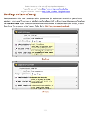 Joomla! template JSN Tendo Konfigurationshandbuch ©
                         Folgen Sie uns auf Twitter http://www.twitter.com/joomlashine
                       Folgen Sie uns auf Facebook http://www.facebook.com/joomlashine
Multilinguale Unterstützung
In unseren JoomlaShine.com-Templates wird der gesamte Text des Backend und Frontend zu Sprachdateien
geleitet, wodurch eine Übersetzung in jede beliebige Sprache möglich ist. Derzeit unterstützen unsere Templates
14 Primärsprachen, wobei weitere in Zukunft hinzukommen werden. Weitere Informationen darüber, wie Sie
Ihre eigene Übersetzung erstellen können, finden Sie im JSN Epic Anpassungshandbuch.




                                                    Englisch




                                                    Deutsch




                                                       111
 