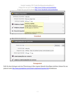 Joomla! template JSN Tendo Konfigurationshandbuch ©
                        Folgen Sie uns auf Twitter http://www.twitter.com/joomlashine
                      Folgen Sie uns auf Facebook http://www.facebook.com/joomlashine




                                                  Griechisch




                                                Portugiesisch
Falls Sie dazu beitragen und eine Übersetzung in Ihrer eigenen Sprache hinzufügen möchten, können Sie uns
jederzeit unter http://www.joomlashine.com/contact-us/general-inquiries.html kontaktieren.




                                                     116
 