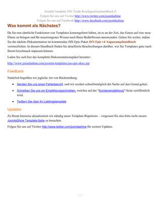 Joomla! template JSN Tendo Konfigurationshandbuch ©
                         Folgen Sie uns auf Twitter http://www.twitter.com/joomlashine
                       Folgen Sie uns auf Facebook http://www.facebook.com/joomlashine
Was kommt als Nächstes?
Da Sie nun sämtliche Funktionen von Templates kennengelernt haben, ist es an der Zeit, das Ganze auf eine neue
Ebene zu bringen und Ihr neuerrungenes Wissen nach Ihren Bedürfnissen anzuwenden. Gehen Sie weiter, indem
Sie die nächste Dokumentation im kommenden JSN Epic-Paket JSN Epic v4 Anpassungshandbuch
verinnerlichen. In diesem Handbuch finden Sie detaillierte Beschreibungen darüber, wie Sie Templates ganz nach
Ihrem Geschmack anpassen können.
Laden Sie sich hier das komplette Dokumentationspaket herunter:
http://www.joomlashine.com/joomla-templates/jsn-epic-docs.zip

Feedback
Natürlich begrüßen wir jegliche Art von Rückmeldung:

      Senden Sie uns einen Fehlerbericht und wir werden schnellstmöglich der Sache auf den Grund gehen.

      Schreiben Sie uns ein Empfehlungsschreiben, welches auf der "Kundenempfehlung"-Seite veröffentlich
       wird.

      Twittern Sie über Ihr Lieblingstemplate

Updates
Zu Ihrem Interesse aktualisieren wir ständig unser Template-Repertoire – vergessen Sie also bitte nicht unsere
JoomlaShine Template-Seite zu besuchen.

Folgen Sie uns auf Twitter http://www.twitter.com/joomlashine für weitere Updates.




                                                       117
 