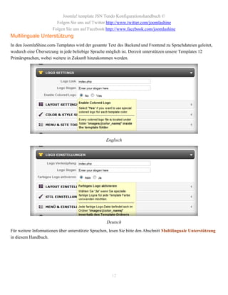 Joomla! template JSN Tendo Konfigurationshandbuch ©
                        Folgen Sie uns auf Twitter http://www.twitter.com/joomlashine
                      Folgen Sie uns auf Facebook http://www.facebook.com/joomlashine
Multilinguale Unterstützung
In den JoomlaShine.com-Templates wird der gesamte Text des Backend und Frontend zu Sprachdateien geleitet,
wodurch eine Übersetzung in jede beliebige Sprache möglich ist. Derzeit unterstützen unsere Templates 12
Primärsprachen, wobei weitere in Zukunft hinzukommen werden.




                                                   Englisch




                                                    Deutsch
Für weitere Informationen über unterstützte Sprachen, lesen Sie bitte den Abschnitt Multilinguale Unterstützung
in diesem Handbuch.




                                                      12
 
