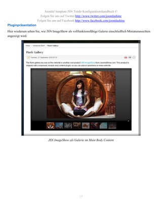 Joomla! template JSN Tendo Konfigurationshandbuch ©
                        Folgen Sie uns auf Twitter http://www.twitter.com/joomlashine
                      Folgen Sie uns auf Facebook http://www.facebook.com/joomlashine
Pluginpräsentation
Hier wiederum sehen Sie, wie JSN ImageShow als vollfunktionsfähige Galerie einschließlich Miniaturansichten
angezeigt wird.




                              JSN ImageShow als Galerie im Main Body Content




                                                     14
 