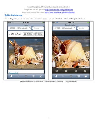Joomla! template JSN Tendo Konfigurationshandbuch ©
                         Folgen Sie uns auf Twitter http://www.twitter.com/joomlashine
                       Folgen Sie uns auf Facebook http://www.facebook.com/joomlashine
Mobile Optimierung
Für Mobilgeräte, haben wir eine extra leichte JavaScript-Version entwickelt – ideal für Bildpräsentationen.




                    Mobil optimierte Präsentation (Screenshot mit iPhone 3GS aufgenommen)




                                                        15
 