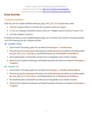 Joomla! template JSN Tendo Konfigurationshandbuch ©
                         Folgen Sie uns auf Twitter http://www.twitter.com/joomlashine
                       Folgen Sie uns auf Facebook http://www.facebook.com/joomlashine
Erste Schritte

Template-Installation
Laden Sie sich die Template-Installationsdatei jsn_epic_XXX_jY.Y_Z.Z.Z.zip herunter, wobei:

      XXX die Template-Edition ist. Sie haben die Auswahl zwischen free und pro.

      Y.Y die von Templates unterstützte Joomla-Version ist. Verfügbar sind die Versionen 1.5 und 1.7/2.5.

      Z.Z.Z die Template-Version ist.
Es handelt sich hierbei um eine Standardinstallationsdatei, die wie üblich in der Joomla!-Verwaltung installiert
wird. Zur Erinnerung, hier die wichtigsten Schritte:
Für Joomla! 1.7/2.5:
   1. In der Joomla!-Verwaltung, gehen Sie zum Menü Erweiterungen -> Erweiterungen.
   2. Wenn Sie bei den Erweiterungen sind, klicken Sie auf Durchsuchen und wählen die Installationsdatei
      jsn_epic_XXX_jY.Y_4.Z.Z.zip aus. Anschließend klicken Sie auf Hochladen & Installieren.
   3. Die Installationsdatei wird daraufhin auf ihrem Server hochgeladen und in Joomla! installiert.
   4. Setzen Sie die Template-Einstellungen auf Standard und gehen Sie danach zum Menü Erweiterungen ->
      Templates.
Für Joomla! 1.5:
   1. In der Joomla!-Verwaltung, gehen Sie zum Menü Erweiterungen -> Installieren/Deinstallieren.
   2. Wenn Sie bei den Erweiterungen sind, klicken Sie auf Durchsuchen und wählen die Installationsdatei
      jsn_epic_XXX_jY.Y_4.Z.Z.zip aus. Anschließend klicken Sie auf Hochladen & Installieren.
   3. Die Installationsdatei wird daraufhin auf ihrem Server hochgeladen und in Joomla! installiert.
   4. Setzen Sie die Template-Einstellungen auf Standard und gehen Sie danach zum Menü Erweiterungen ->
      Templates.




                                                         16
 