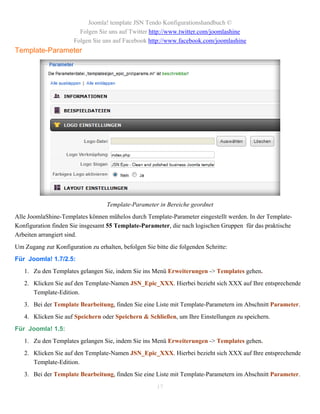 Joomla! template JSN Tendo Konfigurationshandbuch ©
                         Folgen Sie uns auf Twitter http://www.twitter.com/joomlashine
                       Folgen Sie uns auf Facebook http://www.facebook.com/joomlashine
Template-Parameter




                                   Template-Parameter in Bereiche geordnet
Alle JoomlaShine-Templates können mühelos durch Template-Parameter eingestellt werden. In der Template-
Konfiguration finden Sie insgesamt 55 Template-Parameter, die nach logischen Gruppen für das praktische
Arbeiten arrangiert sind.
Um Zugang zur Konfiguration zu erhalten, befolgen Sie bitte die folgenden Schritte:
Für Joomla! 1.7/2.5:
   1. Zu den Templates gelangen Sie, indem Sie ins Menü Erweiterungen -> Templates gehen.
   2. Klicken Sie auf den Template-Namen JSN_Epic_XXX. Hierbei bezieht sich XXX auf Ihre entsprechende
      Template-Edition.
   3. Bei der Template Bearbeitung, finden Sie eine Liste mit Template-Parametern im Abschnitt Parameter.
   4. Klicken Sie auf Speichern oder Speichern & Schließen, um Ihre Einstellungen zu speichern.
Für Joomla! 1.5:
   1. Zu den Templates gelangen Sie, indem Sie ins Menü Erweiterungen -> Templates gehen.
   2. Klicken Sie auf den Template-Namen JSN_Epic_XXX. Hierbei bezieht sich XXX auf Ihre entsprechende
      Template-Edition.
   3. Bei der Template Bearbeitung, finden Sie eine Liste mit Template-Parametern im Abschnitt Parameter.

                                                       17
 