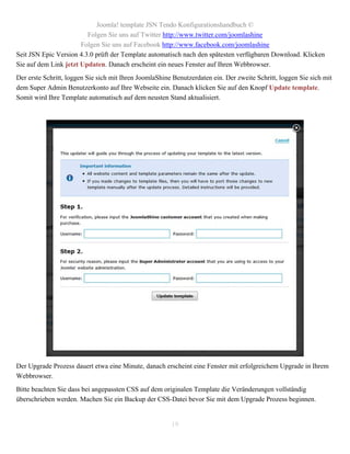Joomla! template JSN Tendo Konfigurationshandbuch ©
                         Folgen Sie uns auf Twitter http://www.twitter.com/joomlashine
                       Folgen Sie uns auf Facebook http://www.facebook.com/joomlashine
Seit JSN Epic Version 4.3.0 prüft der Template automatisch nach den spätesten verfügbaren Download. Klicken
Sie auf dem Link jetzt Updaten. Danach erscheint ein neues Fenster auf Ihren Webbrowser.
Der erste Schritt, loggen Sie sich mit Ihren JoomlaShine Benutzerdaten ein. Der zweite Schritt, loggen Sie sich mit
dem Super Admin Benutzerkonto auf Ihre Webseite ein. Danach klicken Sie auf den Knopf Update template.
Somit wird Ihre Template automatisch auf dem neusten Stand aktualisiert.




Der Upgrade Prozess dauert etwa eine Minute, danach erscheint eine Fenster mit erfolgreichem Upgrade in Ihrem
Webbrowser.
Bitte beachten Sie dass bei angepassten CSS auf dem originalen Template die Veränderungen vollständig
überschrieben werden. Machen Sie ein Backup der CSS-Datei bevor Sie mit dem Upgrade Prozess beginnen.


                                                        19
 