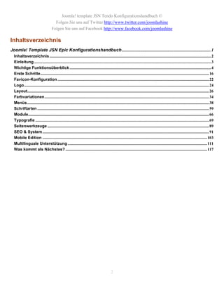 Joomla! template JSN Tendo Konfigurationshandbuch ©
                                       Folgen Sie uns auf Twitter http://www.twitter.com/joomlashine
                                     Folgen Sie uns auf Facebook http://www.facebook.com/joomlashine

Inhaltsverzeichnis
Joomla! Template JSN Epic Konfigurationshandbuch ................................................................................. 1
  Inhaltsverzeichnis ................................................................................................................................................................2
  Einleitung ...............................................................................................................................................................................3
  Wichtige Funktionsüberblick ............................................................................................................................................4
  Erste Schritte.......................................................................................................................................................................16
  Favicon-Konfiguration ......................................................................................................................................................22
  Logo.......................................................................................................................................................................................24
  Layout....................................................................................................................................................................................26
  Farbvariationen...................................................................................................................................................................34
  Menüs ....................................................................................................................................................................................38
  Schriftarten ..........................................................................................................................................................................59
  Module...................................................................................................................................................................................66
  Typografie ............................................................................................................................................................................69
  Seitenwerkzeuge ................................................................................................................................................................89
  SEO & System.....................................................................................................................................................................91
  Mobile Edition ...................................................................................................................................................................103
  Multilinguale Unterstützung ..........................................................................................................................................111
  Was kommt als Nächstes? ............................................................................................................................................117




                                                                                             2
 