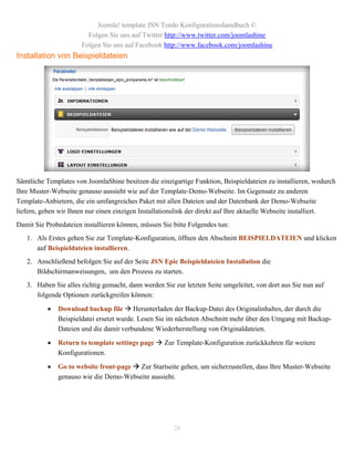 Joomla! template JSN Tendo Konfigurationshandbuch ©
                         Folgen Sie uns auf Twitter http://www.twitter.com/joomlashine
                       Folgen Sie uns auf Facebook http://www.facebook.com/joomlashine
Installation von Beispieldateien




Sämtliche Templates von JoomlaShine besitzen die einzigartige Funktion, Beispieldateien zu installieren, wodurch
Ihre Muster-Webseite genauso aussieht wie auf der Template-Demo-Webseite. Im Gegensatz zu anderen
Template-Anbietern, die ein umfangreiches Paket mit allen Dateien und der Datenbank der Demo-Webseite
liefern, geben wir Ihnen nur einen einzigen Installationslink der direkt auf Ihre aktuelle Webseite installiert.
Damit Sie Probedateien installieren können, müssen Sie bitte Folgendes tun:
   1. Als Erstes gehen Sie zur Template-Konfiguration, öffnen den Abschnitt BEISPIELDATEIEN und klicken
      auf Beispieldateien installieren.
   2. Anschließend befolgen Sie auf der Seite JSN Epic Beispieldateien Installation die
      Bildschirmanweisungen, um den Prozess zu starten.
   3. Haben Sie alles richtig gemacht, dann werden Sie zur letzten Seite umgeleitet, von dort aus Sie nun auf
      folgende Optionen zurückgreifen können:

              Download backup file  Herunterladen der Backup-Datei des Originalinhaltes, der durch die
               Beispieldatei ersetzt wurde. Lesen Sie im nächsten Abschnitt mehr über den Umgang mit Backup-
               Dateien und die damit verbundene Wiederherstellung von Originaldateien.

              Return to template settings page  Zur Template-Konfiguration zurückkehren für weitere
               Konfigurationen.

              Go to website front-page  Zur Startseite gehen, um sicherzustellen, dass Ihre Muster-Webseite
               genauso wie die Demo-Webseite aussieht.




                                                       20
 