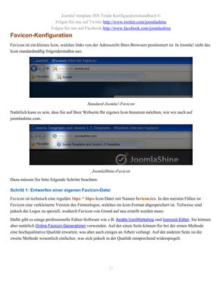 Joomla! template JSN Tendo Konfigurationshandbuch ©
                         Folgen Sie uns auf Twitter http://www.twitter.com/joomlashine
                       Folgen Sie uns auf Facebook http://www.facebook.com/joomlashine
Favicon-Konfiguration
Favicon ist ein kleines Icon, welches links von der Adresszeile Ihres Browsers positioniert ist. In Joomla! sieht das
Icon standardmäßig folgendermaßen aus:




                                             Standard Joomla!-Favicon
Natürlich kann es sein, dass Sie auf Ihrer Webseite Ihr eigenes Icon benutzen möchten, wie wir auch auf
joomlashine.com.




                                               JoomlaShine-Favicon
Dazu müssen Sie bitte folgende Schritte beachten:

Schritt 1: Entwerfen einer eigenen Favicon-Datei
Favicon ist technisch eine reguläre 16px * 16px-Icon-Datei mit Namen favicon.ico. In den meisten Fällen ist
Favicon eine verkleinerte Version des Firmenlogos, welches im Icon-Format abgespeichert ist. Teilweise sind
jedoch die Logos zu speziell, wodurch Favicon von Grund auf neu erstellt werden muss.
Dafür gibt es einige professionelle Editor-Software wie z.B. Axialis IconWorkshop und Iconcool Editor. Sie können
aber natürlich Online Favicon-Generatoren verwenden. Auf der einen Seite können Sie bei der ersten Methode
eine hochqualitative Qualität erwarten, was aber auch einiges an Arbeit verlangt. Auf der anderen Seite ist die
zweite Methode wesentlich einfacher, was sich jedoch in der Qualität entsprechend widerspiegelt.




                                                         22
 