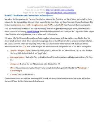 Joomla! template JSN Tendo Konfigurationshandbuch ©
                      Folgen Sie uns auf Twitter http://www.twitter.com/joomlashine
                   Folgen Sie uns auf Facebook http://www.facebook.com/joomlashine
Schritt 2: Hochladen der Favion-Datei auf den Server
Nachdem Sie Ihre gewünschte Favicon-Datei haben, ist es an der Zeit diese auf Ihren Server hochzuladen. Dazu
müssen Sie die Standarddatei überschreiben, indem Sie die Icon-Datei auf Ihren Template-Ordner hochladen. Der
Ordner lautet joomla_root_folder/templates/jsn_epic_XXX/, wobei XXX Ihrer Template-Edition entspricht.
Falls Sie während des Gebrauchs mit FTP Schwierigkeiten mit Zugriffsberechtigungen haben, empfehlen wir
Ihnen Joomla!-Erweiterung JoomlaXplorer. Damit bleibt Ihnen sämtliches Festlegen der Logobreite/-höhe erspart
– das Template wird so präsentiert, wie es selbst auch vorhanden ist.
Übrigens, falls Sie Ihr neues Icon nicht ausfindig machen können, dann heißt das nicht zwangsläufig, dass Sie
etwas falsch gemacht haben. Browser sind so ausgelegt, dass sie den Datenverkehr so gering wie möglich halten,
d.h. jedes Mal wenn eine Seite angezeigt wird, wird das Favicon nicht immer aktualisiert. Auch das erneute
Aktualisieren der Seite (F5) wird nichts bringen. Sie müssen deshalb also gründlicher an die Sache herangehen:

      Mozilla / Firefox / Safari: Halten Sie Shift gedrückt während Sie auf Aktualisieren klicken oder drücken
       Sie Strg-Shift-R (Cmd-Shift-R auf Apple Mac).

      Internet Explorer: Halten Sie Strg gedrückt während Sie auf Aktualisieren klicken oder drücken Sie Strg-
       F5.

      Konqueror: Klicken Sie auf Aktualisieren oder drücken Sie F5.

      Opera: Nutzer müssen eventuell ihren Cache komplette löschen; gehen Sie hierfür zu Werkzeuge ->
       Einstellungen.

      Chrome: Drücken Sie Shift-F5.
Passiert dann immer noch nichts, dann empfiehlt es sich, die temporären Internetdateien sowie den Verlauf zu
löschen. Öffnen Sie Ihre Seite anschließend erneut.




                                                       23
 