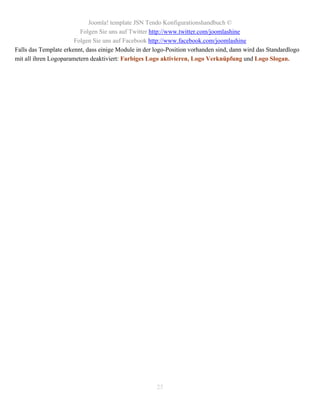 Joomla! template JSN Tendo Konfigurationshandbuch ©
                         Folgen Sie uns auf Twitter http://www.twitter.com/joomlashine
                       Folgen Sie uns auf Facebook http://www.facebook.com/joomlashine
Falls das Template erkennt, dass einige Module in der logo-Position vorhanden sind, dann wird das Standardlogo
mit all ihren Logoparametern deaktiviert: Farbiges Logo aktivieren, Logo Verknüpfung und Logo Slogan.




                                                      25
 