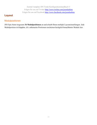 Joomla! template JSN Tendo Konfigurationshandbuch ©
                        Folgen Sie uns auf Twitter http://www.twitter.com/joomlashine
                      Folgen Sie uns auf Facebook http://www.facebook.com/joomlashine
Layout

Modulpositionen
JSN Epic bietet insgesamt 36 Modulpositionen an und erlaubt Ihnen multiple Layouteinstellungen. Jede
Modulposition ist klappbar, d.h. unbenutzte Positionen erscheinen bezüglich benachbarter Module leer.




                                                      26
 