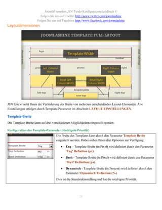 Joomla! template JSN Tendo Konfigurationshandbuch ©
                        Folgen Sie uns auf Twitter http://www.twitter.com/joomlashine
                      Folgen Sie uns auf Facebook http://www.facebook.com/joomlashine
Layoutdimensionen




JSN Epic erlaubt Ihnen die Veränderung der Breite von mehreren entscheidenden Layout-Elementen. Alle
Einstellungen erfolgen durch Template-Parameter im Abschnitt LAYOUT EINSTELLUNGEN.

Template-Breite
Die Template-Breite kann auf drei verschiedenen Möglichkeiten eingestellt werden:

Konfiguration der Template-Parameter (niedrigste Priorität)
                                    Die Breite des Templates kann durch den Parameter Template Breite
                                    eingestellt werden. Dabei stehen Ihnen drei Optionen zur Verfügung:

                                           Eng – Template-Breite (in Pixel) wird definiert durch den Parameter
                                            'Eng' Definition (px).

                                           Breit - Template-Breite (in Pixel) wird definiert durch den Parameter
                                            'Breit' Definition (px).

                                           Dynamisch - Template-Breite (in Prozent) wird definiert durch den
                                            Parameter 'Dynamisch' Definition (%).
                                    Dies ist die Standardeinstellung und hat die niedrigste Priorität.




                                                       28
 