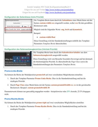 Joomla! template JSN Tendo Konfigurationshandbuch ©
                        Folgen Sie uns auf Twitter http://www.twitter.com/joomlashine
                      Folgen Sie uns auf Facebook http://www.facebook.com/joomlashine

Konfiguration der Seitenklasse (hohe Priorität)
                                    Die Template-Breite kann durch die Seitenklasse eines Menü-Items mit der
                                    Syntax custom-width-xxx eingestellt werden, wobei xxx für den gewählten
                                    Breitenwert steht.
                                    Möglich sind die folgenden Werte: eng, breit und dynamisch.
                                    Beispiel:

                                           custom-width-float
                                    Diese Einstellung wird die Standardeinstellungen mithilfe des Template-
                                    Parameters Template Breite überschreiben.

Konfiguration des Seitenwerkzeugbereiches (höchste Priorität)
                                    Die Template-Breite kann durch den Seitenbreiten-Schalter aus dem
                                    Seitenwerkzeugbereich ausgewählt werden.
                                    Diese Einstellung wird vom Besucher besonders bevorzugt und hat demnach
                                    die höchstmögliche Priorität. Es überschreibt die Page Class sowie die
                                    Standardeinstellungen des Parameters Template Breite.


Promo-Links-Breite
Sie können die Breite der Modulposition promo-left auf zwei verschiedene Möglichkeiten einstellen:
   1. Durch den Template-Parameter Promo Links Breite. Dies ist die Standardeinstellung und hat die
      niedrigste Priorität.
   2. Durch Page Class eines Menü-Items mit der Syntax custom-promoleftwidth-xx; xx ist der gewünschte
      Breitenwert. Beispiel: custom-promoleftwidth-30
Parameterwerte können nur ganzzahlig angegeben werden - beispielsweise wäre 25% korrekt, 25.5% hingegen
nicht.

Promo-Rechts-Breite
Sie können die Breite der Modulposition promo-right auf zwei verschiedene Möglichkeiten einstellen:
   1. Durch den Template-Parameter Promo Rechts Breite. Dies ist die Standardeinstellung und hat die
      niedrigste Priorität.



                                                      29
 