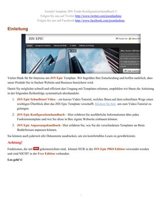 Joomla! template JSN Tendo Konfigurationshandbuch ©
                        Folgen Sie uns auf Twitter http://www.twitter.com/joomlashine
                      Folgen Sie uns auf Facebook http://www.facebook.com/joomlashine

Einleitung




Vielen Dank für Ihr Interesse am JSN Epic Template. Wir begrüßen Ihre Entscheidung und hoffen natürlich, dass
unser Produkt Sie in Sachen Website und Business bereichern wird.
Damit Sie möglichst schnell und effizient den Umgang mit Templates erlernen, empfehlen wir Ihnen die Anleitung
in der folgenden Reihenfolge systematisch abzuhandeln:
   1. JSN Epic Schnellstart Video – ein kurzes Video-Tutorial, welches Ihnen auf dem schnellsten Wege einen
      wichtigen Überblick über das JSN Epic Template verschafft. Klicken Sie hier, um zum Video-Tutorial zu
      gelangen.
   2. JSN Epic Konfigurationshandbuch – Hier erfahren Sie ausführliche Informationen über jedes
      Funktionstemplate und wie Sie diese in Ihre eigene Webseite einbauen können.
   3. JSN Epic Anpassungshandbuch– Hier erfahren Sie, wie Sie die verschiedenen Templates an Ihren
      Bedürfnissen anpassen können.
Sie können auch jederzeit alle Dokumente ausdrucken, um ein komfortables Lesen zu gewährleisten.

Achtung!
Funktionen, die mit    gekennzeichnet sind, können NUR in der JSN Epic PRO Edition verwendet werden
und sind NICHT in der Free Edition vorhanden.
Los geht’s!




                                                      3
 