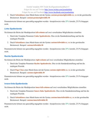Joomla! template JSN Tendo Konfigurationshandbuch ©
                        Folgen Sie uns auf Twitter http://www.twitter.com/joomlashine
                     Folgen Sie uns auf Facebook http://www.facebook.com/joomlashine
   2. Durch Seitenklasse eines Menü-Items mit der Syntax custom-promorightwidth-xx; xx ist der gewünschte
      Breitenwert. Beispiel: custom-promorightwidth-30
Parameterwerte können nur ganzzahlig angegeben werden - beispielsweise wäre 25% korrekt, 25.5% hingegen
nicht.

Linke Spaltenbreite
Sie können die Breite der Modulposition left-column auf zwei verschiedene Möglichkeiten einstellen:
   1. Durch den Template-Parameter Linke Spaltenbreite. Dies ist die Standardeinstellung und hat die
      niedrigste Priorität.
   2. Durch Seitenklasse eines Menü-Items mit der Syntax custom-leftwidth-xx; xx ist der gewünschte
      Breitenwert. Beispiel: custom-leftwidth-30
Parameterwerte können nur ganzzahlig angegeben werden - beispielsweise wäre 25% korrekt, 25.5% hingegen
nicht.

Rechte Spaltenbreite
Sie können die Breite der Modulposition right-column auf zwei verschiedene Möglichkeiten einstellen:
   1. Durch den Template-Parameter Rechte Spaltenbreite. Dies ist die Standardeinstellung und hat die
      niedrigste Priorität.
   2. Durch Page Class eines Menü-Items mit der Syntax custom-rightwidth-xx; xx ist der gewünschte
      Breitenwert. Beispiel: custom-rightwidth-30
Parameterwerte können nur ganzzahlig angegeben werden - beispielsweise wäre 25% korrekt, 25.5% hingegen
nicht.

Innere-linke-Spaltenbreite
Sie können die Breite der Modulposition inner-left-column auf zwei verschiedene Möglichkeiten einstellen:
   1. Durch den Template-Parameter Innere linke Spaltenbreite. Dies ist die Standardeinstellung und hat die
      niedrigste Priorität.
   2. Durch Seitenklasse eines Menü-Items mit der Syntax custom-innerleftwidth-xx; xx ist der gewünschte
      Breitenwert. Beispiel: custom-innerleftwidth-30
Parameterwerte können nur ganzzahlig angegeben werden - beispielsweise wäre 25% korrekt, 25.5% hingegen
nicht.




                                                      30
 