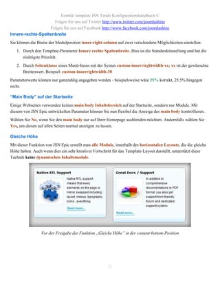 Joomla! template JSN Tendo Konfigurationshandbuch ©
                      Folgen Sie uns auf Twitter http://www.twitter.com/joomlashine
                    Folgen Sie uns auf Facebook http://www.facebook.com/joomlashine
Innere-rechte-Spaltenbreite
Sie können die Breite der Modulposition inner-right-column auf zwei verschiedene Möglichkeiten einstellen:
   1. Durch den Template-Parameter Innere rechte Spaltenbreite. Dies ist die Standardeinstellung und hat die
      niedrigste Priorität.
   2. Durch Seitenklasse eines Menü-Items mit der Syntax custom-innerrirghtwidth-xx; xx ist der gewünschte
      Breitenwert. Beispiel: custom-innerrightwidth-30
Parameterwerte können nur ganzzahlig angegeben werden - beispielsweise wäre 25% korrekt, 25.5% hingegen
nicht.

“Main Body” auf der Startseite
Einige Webseiten verwenden keinen main body Inhaltsbereich auf der Startseite, sondern nur Module. Mit
diesem von JSN Epic entwickelten Parameter können Sie nun flexibel die Anzeige des main body kontrollieren.
Wählen Sie No, wenn Sie den main body nur auf Ihrer Homepage ausblenden möchten. Andernfalls wählen Sie
Yes, um diesen auf allen Seiten normal anzeigen zu lassen.

Gleiche Höhe
Mit dieser Funktion von JSN Epic erstellt man alle Module, innerhalb des horizontalen Layouts, die die gleiche
Höhe haben. Auch wenn dies ein sehr kreativer Fortschritt für das Template-Layout darstellt, unterstützt diese
Technik keine dynamischen Inhaltsmodule.




                 Vor der Freigabe der Funktion „Gleiche Höhe” in der content-bottom-Position




                                                      31
 