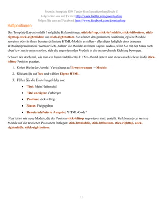 Joomla! template JSN Tendo Konfigurationshandbuch ©
                         Folgen Sie uns auf Twitter http://www.twitter.com/joomlashine
                       Folgen Sie uns auf Facebook http://www.facebook.com/joomlashine
Haftpositionen
Das Template-Layout enthält 6 mögliche Haftpositionen: stick-lefttop, stick-leftmiddle, stick-leftbottom, stick-
righttop, stick-rightmiddle und stick-rightbottom. Sie können den genannten Positionen jegliche Module
zuweisen oder in ihnen benutzerdefinierte HTML-Module erstellen – alles dient lediglich einer besseren
Webseitenpräsentation. Wortwörtlich „haften“ die Module an Ihrem Layout, sodass, wenn Sie mit der Maus nach
oben bzw. nach unten scrollen, sich die zugewiesenden Module in die entsprechende Richtung bewegen.
Schauen wir doch mal, wie man ein benutzerdefiniertes HTML-Modul erstellt und dieses anschließend in die stick-
lefttop-Position platziert.
   1. Gehen Sie in der Joomla!-Verwaltung auf Erweiterungen -> Module
   2. Klicken Sie auf Neu und wählen Eigene HTML
   3. Füllen Sie die Einstellungsfelder aus:

              Titel: Mein Haftmodul

              Titel anzeigen: Verbergen

              Position: stick-lefttop

              Status: Freigegeben

              Benutzerdefinierte Ausgabe: *HTML-Code*
 Nun haben wir neue Module, die der Position stick-lefttop zugewiesen sind, erstellt. Sie können jetzt weitere
Module auf die restlichen Positionen festlegen: stick-leftmiddle, stick-leftbottom, stick-righttop, stick-
rightmiddle, stick-rightbottom.




                                                        33
 