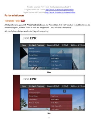 Joomla! template JSN Tendo Konfigurationshandbuch ©
                        Folgen Sie uns auf Twitter http://www.twitter.com/joomlashine
                      Folgen Sie uns auf Facebook http://www.facebook.com/joomlashine
Farbvariationen

Template-Farbe
JSN Epic bietet insgesamt 6 Primärfarbvariationen zur Auswahl an. Jede Farbvariation bedeckt nicht nur den
Haupthintergrund, sondern füllt u.a. auch das Klappmenü, Links und den Tabellenkopf.
Alle verfügbaren Farben werden im Folgenden dargelegt:




                                                    Blau




                                                     Rot

                                                     34
 