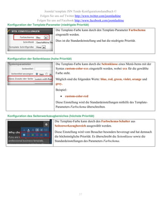 Joomla! template JSN Tendo Konfigurationshandbuch ©
                       Folgen Sie uns auf Twitter http://www.twitter.com/joomlashine
                     Folgen Sie uns auf Facebook http://www.facebook.com/joomlashine
Konfiguration der Template-Parameter (niedrigste Priorität)
                                   Die Template-Farbe kann durch den Template-Parameter Farbschema
                                   eingestellt werden.
                                   Dies ist die Standardeinstellung und hat die niedrigste Priorität.




Konfiguration der Seitenklasse (hohe Priorität)
                                   Die Template-Farbe kann durch die Seitenklasse eines Menü-Items mit der
                                   Syntax custom-color-xxx eingestellt werden, wobei xxx für die gewählte
                                   Farbe steht.
                                   Möglich sind die folgenden Werte: blue, red, green, violet, orange und
                                   grey.
                                   Beispiel:

                                         custom-color-red
                                   Diese Einstellung wird die Standardeinstellungen mithilfe des Template-
                                   Parameters Farbschema überschreiben.

Konfiguration des Seitenwerkzeugbereiches (höchste Priorität)
                                  Die Template-Farbe kann durch den Farbschema-Schalter aus
                                  Seitenwerkzeugbereich ausgewählt werden.
                                  Diese Einstellung wird vom Besucher besonders bevorzugt und hat demnach
                                  die höchstmögliche Priorität. Es überschreibt die Seitenklasse sowie die
                                  Standardeinstellungen des Parameters Farbschema.




                                                      37
 
