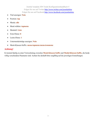 Joomla! template JSN Tendo Konfigurationshandbuch ©
                           Folgen Sie uns auf Twitter http://www.twitter.com/joomlashine
                         Folgen Sie uns auf Facebook http://www.facebook.com/joomlashine
      Titel anzeigen: Nein

      Position: top

      Menüs: alle

      Menü wählen: topmenu

      Menüstil: Liste

      Erste Ebene: 0

      Letzte Ebene: 1

      Untermenüeinträge anzeigen: Nein

      Menü-Klassen-Suffix: menu-topmenu menu-iconmenu

Achtung!
Es kommt häufig zu einer Verwechslung zwischen Menü-Klassen-Suffix und Modul-Klassen-Suffix, die beide
völlig verschiedene Parameter sind. Achten Sie deshalb bitte sorgfältig auf die jeweiligen Einstellungen.




                                                       39
 