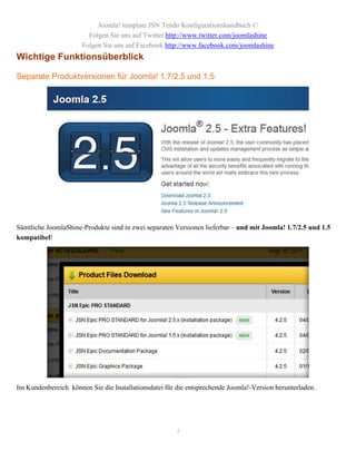 Joomla! template JSN Tendo Konfigurationshandbuch ©
                        Folgen Sie uns auf Twitter http://www.twitter.com/joomlashine
                      Folgen Sie uns auf Facebook http://www.facebook.com/joomlashine
Wichtige Funktionsüberblick

Separate Produktversionen für Joomla! 1.7/2.5 und 1.5




Sämtliche JoomlaShine-Produkte sind in zwei separaten Versionen lieferbar – und mit Joomla! 1.7/2.5 und 1.5
kompatibel!




Im Kundenbereich können Sie die Installationsdatei für die entsprechende Joomla!-Version herunterladen.




                                                       4
 