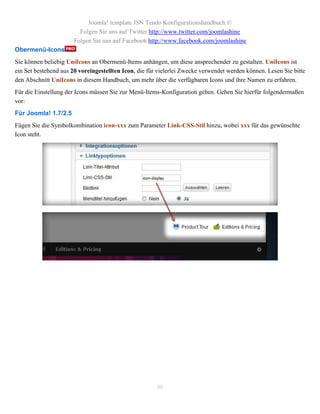 Joomla! template JSN Tendo Konfigurationshandbuch ©
                        Folgen Sie uns auf Twitter http://www.twitter.com/joomlashine
                      Folgen Sie uns auf Facebook http://www.facebook.com/joomlashine
Obermenü-Icons
Sie können beliebig UniIcons an Obermenü-Items anhängen, um diese ansprechender zu gestalten. UniIcons ist
ein Set bestehend aus 20 voreingestellten Icon, die für vielerlei Zwecke verwendet werden können. Lesen Sie bitte
den Abschnitt UniIcons in diesem Handbuch, um mehr über die verfügbaren Icons und ihre Namen zu erfahren.
Für die Einstellung der Icons müssen Sie zur Menü-Items-Konfiguration gehen. Gehen Sie hierfür folgendermaßen
vor:
Für Joomla! 1.7/2.5
Fügen Sie die Symbolkombination icon-xxx zum Parameter Link-CSS-Stil hinzu, wobei xxx für das gewünschte
Icon steht.




                                                       40
 