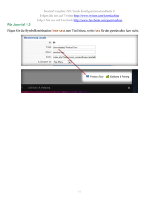 Joomla! template JSN Tendo Konfigurationshandbuch ©
                        Folgen Sie uns auf Twitter http://www.twitter.com/joomlashine
                      Folgen Sie uns auf Facebook http://www.facebook.com/joomlashine
Für Joomla! 1.5
Fügen Sie die Symbolkombination (icon-xxx) zum Titel hinzu, wobei xxx für das gewünschte Icon steht.




                                                     41
 