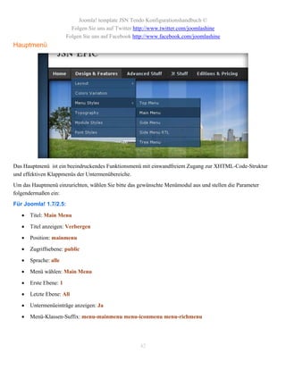 Joomla! template JSN Tendo Konfigurationshandbuch ©
                          Folgen Sie uns auf Twitter http://www.twitter.com/joomlashine
                        Folgen Sie uns auf Facebook http://www.facebook.com/joomlashine
Hauptmenü




Das Hauptmenü ist ein beeindruckendes Funktionsmenü mit einwandfreiem Zugang zur XHTML-Code-Struktur
und effektiven Klappmenüs der Untermenübereiche.
Um das Hauptmenü einzurichten, wählen Sie bitte das gewünschte Menümodul aus und stellen die Parameter
folgendermaßen ein:
Für Joomla! 1.7/2.5:

      Titel: Main Menu

      Titel anzeigen: Verbergen

      Position: mainmenu

      Zugriffsebene: public

      Sprache: alle

      Menü wählen: Main Menu

      Erste Ebene: 1

      Letzte Ebene: All

      Untermenüeinträge anzeigen: Ja

      Menü-Klassen-Suffix: menu-mainmenu menu-iconmenu menu-richmenu




                                                      42
 