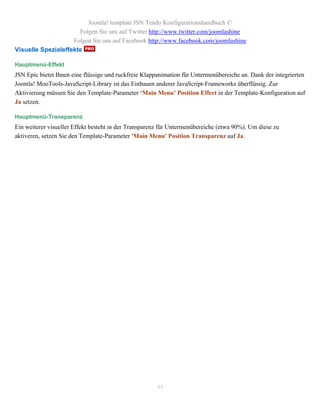 Joomla! template JSN Tendo Konfigurationshandbuch ©
                      Folgen Sie uns auf Twitter http://www.twitter.com/joomlashine
                    Folgen Sie uns auf Facebook http://www.facebook.com/joomlashine
Visuelle Spezialeffekte

Hauptmenü-Effekt
JSN Epic bietet Ihnen eine flüssige und ruckfreie Klappanimation für Untermenübereiche an. Dank der integrierten
Joomla! MooTools-JavaScript-Library ist das Einbauen anderer JavaScript-Frameworks überflüssig. Zur
Aktivierung müssen Sie den Template-Parameter ‘Main Menu’ Position Effect in der Template-Konfiguration auf
Ja setzen.

Hauptmenü-Transparenz
Ein weiterer visueller Effekt besteht in der Transparenz für Untermenübereiche (etwa 90%). Um diese zu
aktiveren, setzen Sie den Template-Parameter 'Main Menu' Position Transparenz auf Ja.




                                                      44
 