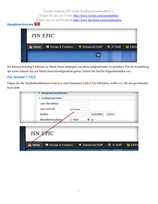 Joomla! template JSN Tendo Konfigurationshandbuch ©
                        Folgen Sie uns auf Twitter http://www.twitter.com/joomlashine
                      Folgen Sie uns auf Facebook http://www.facebook.com/joomlashine
Hauptmenü-Icons




Sie können beliebig UniIcons an Menü-Items anhängen, um diese ansprechender zu gestalten. Für die Einstellung
der Icons müssen Sie zur Menü-Items-Konfiguration gehen. Gehen Sie hierfür folgendermaßen vor:
Für Joomla! 1.7/2.5
Fügen Sie die Symbolkombination icon-xxx zum Parameter Link-CSS-Stil hinzu, wobei xxx für das gewünschte
Icon steht.




                                                     45
 