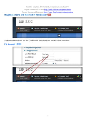 Joomla! template JSN Tendo Konfigurationshandbuch ©
                   Folgen Sie uns auf Twitter http://www.twitter.com/joomlashine
                 Folgen Sie uns auf Facebook http://www.facebook.com/joomlashine
Hauptmenü-Icons und Rich Text in Kombination




Sie können Menü-Items aus der Kombination zwischen Icons und Rich Text einrichten.
Für Joomla! 1.7/2.5




                                                    49
 