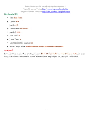 Joomla! template JSN Tendo Konfigurationshandbuch ©
                           Folgen Sie uns auf Twitter http://www.twitter.com/joomlashine
                         Folgen Sie uns auf Facebook http://www.facebook.com/joomlashine
Für Joomla! 1.5:

      Titel: Side Menu

      Position: left

      Menüs: Alle

      Menü wählen: mainmenu

      Menüstil: Liste

      Erste Ebene: 0

      Letzte Ebene: 0

      Untermenüeinträge anzeigen: Ja

      Menü-Klassen-Suffix: menu-sidemenu menu-iconmenu menu-richmenu

Achtung!
Es kommt häufig zu einer Verwechslung zwischen Menü-Klassen-Suffix und Modul-Klassen-Suffix, die beide
völlig verschiedene Parameter sind. Achten Sie deshalb bitte sorgfältig auf die jeweiligen Einstellungen.




                                                       52
 