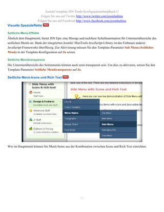 Joomla! template JSN Tendo Konfigurationshandbuch ©
                      Folgen Sie uns auf Twitter http://www.twitter.com/joomlashine
                    Folgen Sie uns auf Facebook http://www.facebook.com/joomlashine
Visuelle Spezialeffekte

Seitliche Menü-Effekte
Ähnlich dem Hauptmenü, bietet JSN Epic eine flüssige und ruckfreie Schiebeanimation für Untermenübereiche des
seitlichen Menüs an. Dank der integrierten Joomla! MooTools-JavaScript-Library ist das Einbauen anderer
JavaScript-Frameworks überflüssig. Zur Aktivierung müssen Sie den Template-Parameter Sub Menu (Seitliches
Menü) in der Template-Konfiguration auf Ja setzen.

Seitliche Menütransparenz
Die Untermenübereiche des Seitenmenüs können auch semi-transparent sein. Um dies zu aktiveren, setzen Sie den
Template-Parameter Seitliche Menütransparenz auf Ja.

Seitliche Menü-Icons und Rich Text




Wie im Hauptmenü können Sie Menü-Items aus der Kombination zwischen Icons und Rich Text einrichten.




                                                     53
 