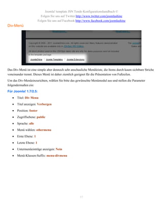 Joomla! template JSN Tendo Konfigurationshandbuch ©
                            Folgen Sie uns auf Twitter http://www.twitter.com/joomlashine
                          Folgen Sie uns auf Facebook http://www.facebook.com/joomlashine
Div-Menü




Das Div-Menü ist eine simple aber dennoch sehr anschauliche Menüleiste, die Items durch kaum sichtbare Striche
voneinander trennt. Dieses Menü ist daher ziemlich geeignet für die Präsentation von Fußzeilen.
Um das Div-Menüeinzurichten, wählen Sie bitte das gewünschte Menümodul aus und stellen die Parameter
folgendermaßen ein:
Für Joomla! 1.7/2.5:
      Titel: Div Menu

      Titel anzeigen: Verbergen

      Position: footer

      Zugriffsebene: public

      Sprache: alle

      Menü wählen: othermenu

      Erste Ebene: 1

      Letzte Ebene: 1

      Untermenüeinträge anzeigen: Nein

      Menü-Klassen-Suffix: menu-divmenu




                                                        57
 