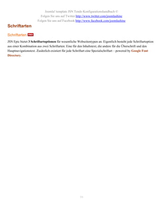 Joomla! template JSN Tendo Konfigurationshandbuch ©
                         Folgen Sie uns auf Twitter http://www.twitter.com/joomlashine
                       Folgen Sie uns auf Facebook http://www.facebook.com/joomlashine
Schriftarten

Schriftarten
JSN Epic bietet 3 Schriftartoptionen für wesentliche Webseitentypen an. Eigentlich besteht jede Schriftartoption
aus einer Kombination aus zwei Schriftarten: Eine für den Inhaltstext, die andere für die Überschrift und den
Hauptnavigationstext. Zusätzlich existiert für jede Schriftart eine Spezialschriftart – powered by Google Font
Directory.




                                                       59
 