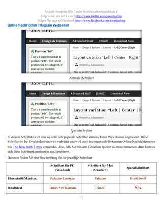 Joomla! template JSN Tendo Konfigurationshandbuch ©
                     Folgen Sie uns auf Twitter http://www.twitter.com/joomlashine
                   Folgen Sie uns auf Facebook http://www.facebook.com/joomlashine
Online Nachrichten / Magazin Webseiten




                                                Normale Schriftart




                                                 Spezialschriftart
In diesem Schriftstil wird eine weitere, sehr populäre Schriftart namens Times New Roman angewandt. Diese
Schriftart ist bei Druckindustrien weit verbreitet und wird auch in einigen sehr bekannten Online-Nachrichtenseiten
wie The New York Times verwendet. Also, falls Sie mit dem Gedanken spielen so etwas zumachen, dann lohnt es
sich diese Schriftartkombination auszuprobieren.
Darunter finden Sie eine Beschreibung für die jeweilige Schriftart:

                                 Schriftart für PC            Schriftart für Mac
                                                                                            Spezialschriftart
                                    (Standard)                   (Standard)

Überschrift/Menütext             Palatino Linotype                    Palatino                 Droid Serif

Inhaltstext                     Times New Romam                        Times                      N/A

                                                        62
 