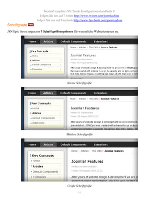 Joomla! template JSN Tendo Konfigurationshandbuch ©
                        Folgen Sie uns auf Twitter http://www.twitter.com/joomlashine
                      Folgen Sie uns auf Facebook http://www.facebook.com/joomlashine
Schriftgrade
JSN Epic bietet insgesamt 3 Schriftgrößenoptionen für wesentliche Webseitentypen an.




                                             Kleine Schriftgröße




                                            Mittlere Schriftgröße




                                             Große Schriftgröße

                                                     64
 