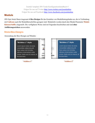 Joomla! template JSN Tendo Konfigurationshandbuch ©
                        Folgen Sie uns auf Twitter http://www.twitter.com/joomlashine
                      Folgen Sie uns auf Facebook http://www.facebook.com/joomlashine
Module
JSN Epic bietet Ihnen insgesamt 4 Box-Designs für das Gestalten von Modulhintergründen an, die in Verbindung
mit UniIcons auch für Modulüberschriften geeignet sind. Modulstile werden durch den Modul-Parameter Modul-
Klassen-Suffix eingestellt. Die verfügbaren Werte sind im Folgenden beschrieben und sind ohne
Anführungszeichen anzuwenden.

Modul-Box-Designs
Anwendung der Box-Designs auf Module:




                       “richbox-1”                                         “richbox-2”




                                                     66
 
